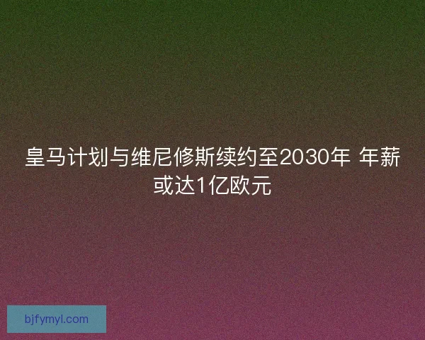 皇马计划与维尼修斯续约至2030年 年薪或达1亿欧元