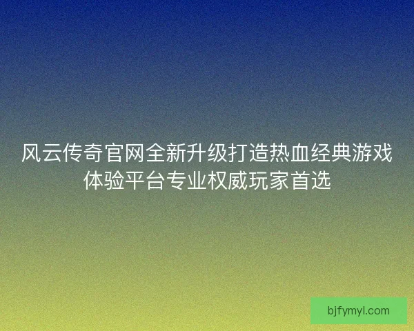 风云传奇官网全新升级打造热血经典游戏体验平台专业权威玩家首选