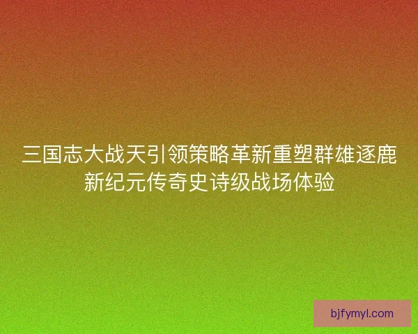 三国志大战天引领策略革新重塑群雄逐鹿新纪元传奇史诗级战场体验