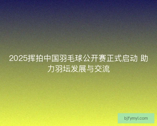 2025挥拍中国羽毛球公开赛正式启动 助力羽坛发展与交流