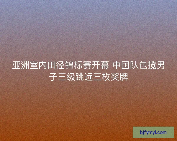 亚洲室内田径锦标赛开幕 中国队包揽男子三级跳远三枚奖牌