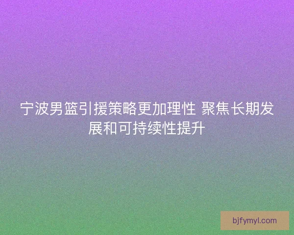 宁波男篮引援策略更加理性 聚焦长期发展和可持续性提升