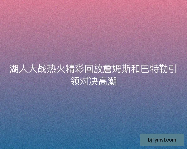 湖人大战热火精彩回放詹姆斯和巴特勒引领对决高潮
