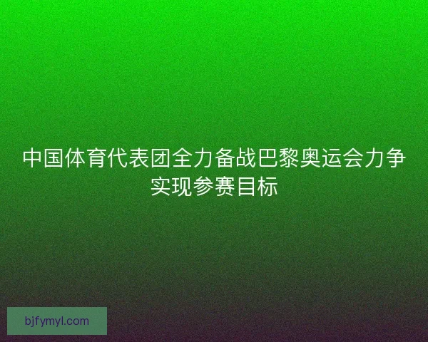 中国体育代表团全力备战巴黎奥运会力争实现参赛目标